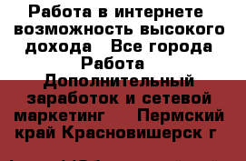 Работа в интернете, возможность высокого дохода - Все города Работа » Дополнительный заработок и сетевой маркетинг   . Пермский край,Красновишерск г.